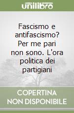 Fascismo e antifascismo? Per me pari non sono. L'ora politica dei partigiani libro