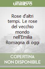 Rose d'altri tempi. Le rose del vecchio mondo nell'Emilia Romagna di oggi libro