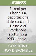 I treni per i lager. La deportazione dalle carceri di Udine e di Pordenone (settembre 1943 - aprile 1945) libro