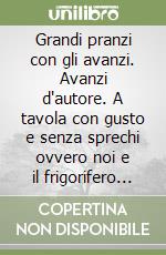 Grandi pranzi con gli avanzi. Avanzi d'autore. A tavola con gusto e senza sprechi ovvero noi e il frigorifero in 120 ricette