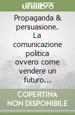 Propaganda & persuasione. La comunicazione politica ovvero come vendere un futuro migliore libro