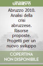 Abruzzo 2010. Analisi della crisi abruzzese. Risorse proposte. Progetti per un nuovo sviluppo libro