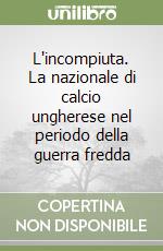 L'incompiuta. La nazionale di calcio ungherese nel periodo della guerra fredda libro