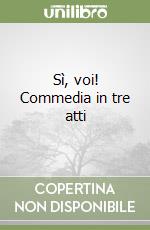 Sì, voi! Commedia in tre atti