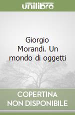 Giorgio Morandi. Un mondo di oggetti