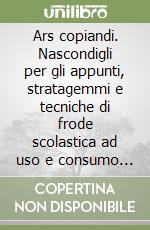 Ars copiandi. Nascondigli per gli appunti, stratagemmi e tecniche di frode scolastica ad uso e consumo dello studente scansafatiche libro