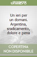 Un ieri per un domani. Argentina, sradicamento, dolore e pena