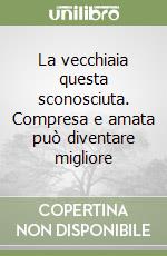 La vecchiaia questa sconosciuta. Compresa e amata può diventare migliore