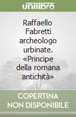 Raffaello Fabretti archeologo urbinate. «Principe della romana antichità»