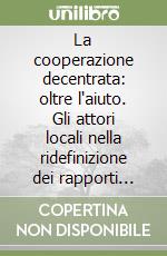 La cooperazione decentrata: oltre l'aiuto. Gli attori locali nella ridefinizione dei rapporti nord/sud libro