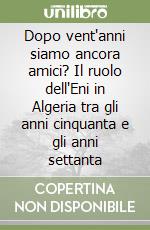 Dopo vent'anni siamo ancora amici? Il ruolo dell'Eni in Algeria tra gli anni cinquanta e gli anni settanta libro