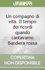 Un compagno di vita. Il tempo dei ricordi quando cantavamo Bandiera rossa