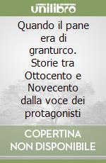 Quando il pane era di granturco. Storie tra Ottocento e Novecento dalla voce dei protagonisti libro