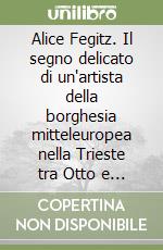 Alice Fegitz. Il segno delicato di un'artista della borghesia mitteleuropea nella Trieste tra Otto e Novecento. Catalogo della mostra (Trieste, 2004-2005) libro