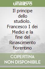 Il principe dello studiolo. Francesco I dei Medici e la fine del Rinascimento fiorentino libro