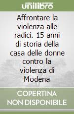 Affrontare la violenza alle radici. 15 anni di storia della casa delle donne contro la violenza di Modena libro