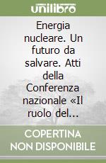 Energia nucleare. Un futuro da salvare. Atti della Conferenza nazionale «Il ruolo del nucleare nel programma energetico nazionale» (Roma, 20 novembre 1998) libro