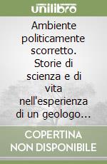 Ambiente politicamente scorretto. Storie di scienza e di vita nell'esperienza di un geologo di lungo corso libro