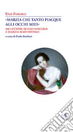 «Marzia che tanto piacque agli occhi miei». 106 lettere di Ugo Foscolo a Marzia Martinengo libro