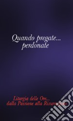 Quando pregate... Perdonate. Liturgia delle ore... Dalla Passione alla Risurrezione libro