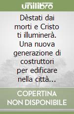 Dèstati dai morti e Cristo ti illuminerà. Una nuova generazione di costruttori per edificare nella città dell'uomo la città di Dio libro