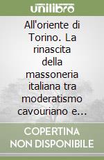 All'oriente di Torino. La rinascita della massoneria italiana tra moderatismo cavouriano e rivoluzionalismo garibaldino libro