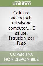 Cellulare videogiochi televisone computer... E salute. Istruzioni per l'uso libro