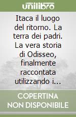 Itaca il luogo del ritorno. La terra dei padri. La vera storia di Odisseo, finalmente raccontata utilizzando i materiali lasciati da Omero... libro