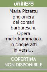 Maria Pitzettu prigioniera dei corsari barbareschi. Opera melodrammatica in cinque atti in versi italiani. Testo sardo e italiano libro