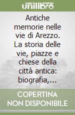 Antiche memorie nelle vie di Arezzo. La storia delle vie, piazze e chiese della città antica: biografia, aneddoti, curiosità degli uomini d'arte e di cultura