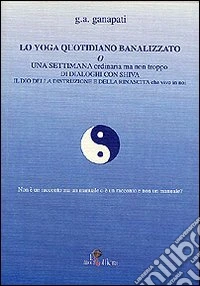 Lo yoga quotidiano banalizzato o una settimana ordinaria ma non troppo di dialoghi con Shiva il dio della distruzione e della rinascita che vive in noi libro