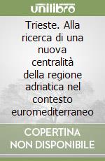 Trieste. Alla ricerca di una nuova centralità della regione adriatica nel contesto euromediterraneo libro