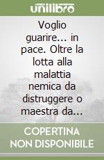 Voglio guarire... in pace. Oltre la lotta alla malattia nemica da distruggere o maestra da comprendere?