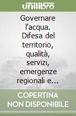 Governare l'acqua. Difesa del territorio, qualità, servizi, emergenze regionali e confronti europei