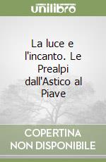 La luce e l'incanto. Le Prealpi dall'Astico al Piave libro