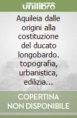 Aquileia dalle origini alla costituzione del ducato longobardo. topografia, urbanistica, edilizia pubblica. Atti del Convegno libro