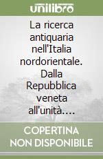 La ricerca antiquaria nell'Italia nordorientale. Dalla Repubblica veneta all'unità. Ediz. italiana e inglese libro