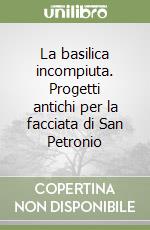 La basilica incompiuta. Progetti antichi per la facciata di San Petronio libro