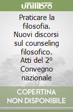 Praticare la filosofia. Nuovi discorsi sul counseling filosofico. Atti del 2° Convegno nazionale libro