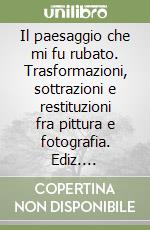 Il paesaggio che mi fu rubato. Trasformazioni, sottrazioni e restituzioni fra pittura e fotografia. Ediz. illustrata libro