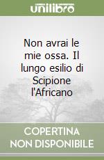 Non avrai le mie ossa. Il lungo esilio di Scipione l'Africano libro