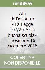 Atti dell'incontro «La Legge 107/2015: la buona scuola» Frosinone 16 dicembre 2016