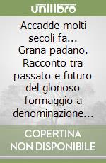 Accadde molti secoli fa... Grana padano. Racconto tra passato e futuro del glorioso formaggio a denominazione d'origine protetta