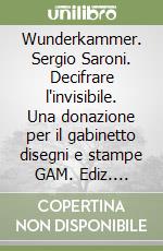 Wunderkammer. Sergio Saroni. Decifrare l'invisibile. Una donazione per il gabinetto disegni e stampe GAM. Ediz. illustrata