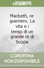 Macbeth, re guerriero. La vita e i tempi di un grande re di Scozia