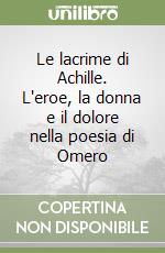 Le lacrime di Achille. L'eroe, la donna e il dolore nella poesia di Omero libro