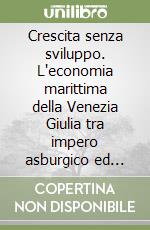 Crescita senza sviluppo. L'economia marittima della Venezia Giulia tra impero asburgico ed autarchia (1914-1936) libro