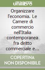 Organizzare l'economia. Le Camere di commercio nell'Italia contemporanea fra diritto commerciale e diritto amministrativo libro