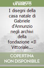 I disegni della casa natale di Gabriele d'Annunzio negli archivi della fondazione «Il Vittoriale degli italiani». Catalogo della mostra. Ediz. illustrata libro