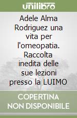 Adele Alma Rodriguez una vita per l'omeopatia. Raccolta inedita delle sue lezioni presso la LUIMO libro